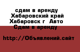сдам в аренду - Хабаровский край, Хабаровск г. Авто » Сдам в аренду   
